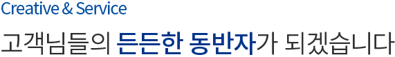 Creative & Service 고객님들의 든든한 동반자가 되겠습니다.